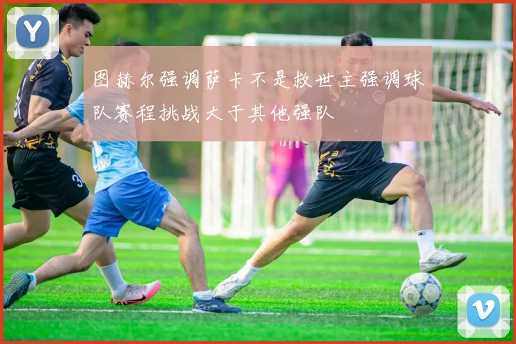 图赫尔强调萨卡不是救世主强调球队赛程挑战大于其他强队
