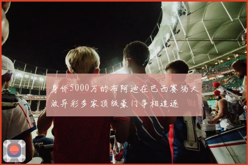 身价5000万的布阿迪在巴西赛场大放异彩多家顶级豪门争相追逐