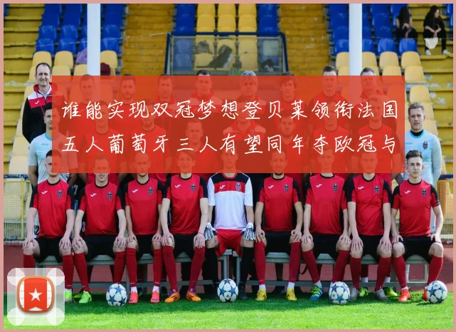 谁能实现双冠梦想登贝莱领衔法国五人葡萄牙三人有望同年夺欧冠与世界杯