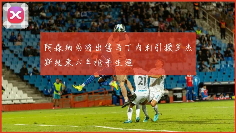 阿森纳或将出售马丁内利引援罗杰斯结束六年枪手生涯