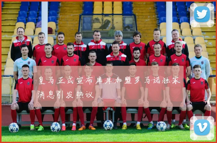 皇马正式宣布库库加盟罗马诺独家消息引发热议