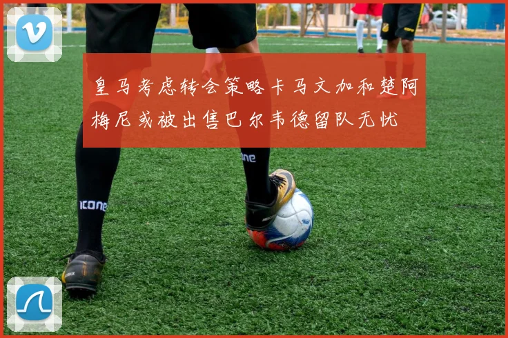 皇马考虑转会策略卡马文加和楚阿梅尼或被出售巴尔韦德留队无忧