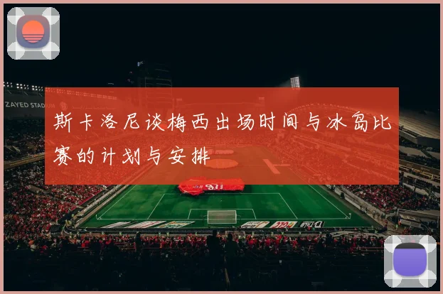 斯卡洛尼谈梅西出场时间与冰岛比赛的计划与安排
