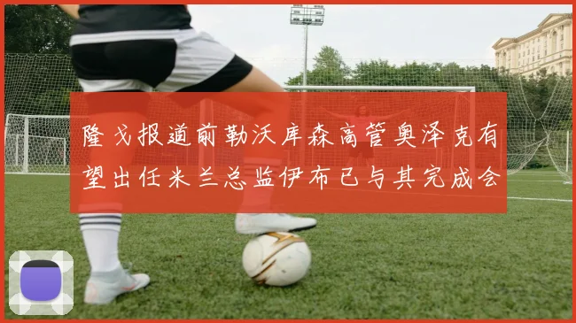 隆戈报道前勒沃库森高管奥泽克有望出任米兰总监伊布已与其完成会面