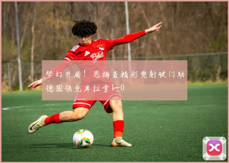 梦幻开局！恩梅查精彩兜射破门助德国领先库拉索1-0