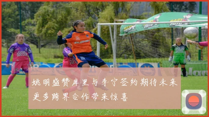 姚明盛赞库里与李宁签约期待未来更多跨界合作带来惊喜