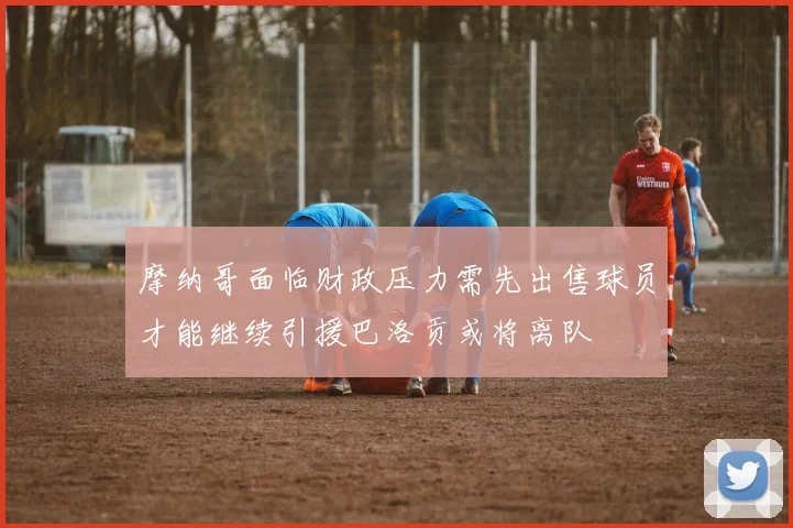 摩纳哥面临财政压力需先出售球员才能继续引援巴洛贡或将离队